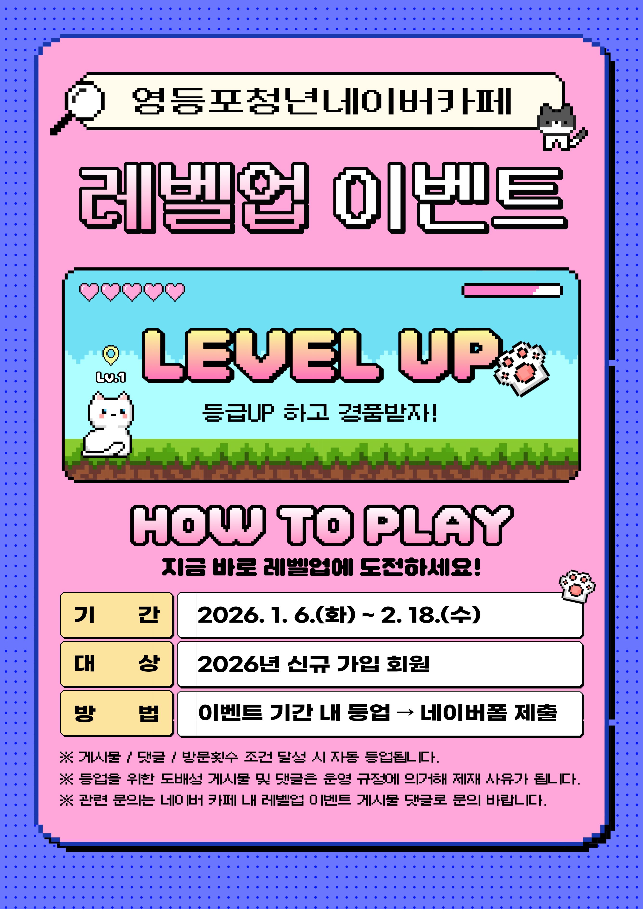 영등포청년네이버카페 레벨업 이벤트 등급UP 하고 경품받자! HOW TO PLAY 기간 2026.1.6.(화)~2.18.(수) 대상 2026년 신규 가입 회원 방법 이벤트 기간 내 등업→네이버폼 제출 ※게시물/댓글/방문횟수 조건 달성 시 자동 등업됩니다. ※등업을 위한 도배성 게시물 및 댓글은 운영 규정에 의거해 제재 사유가 됩니다. ※관련 문의는 네이버 카페 내 레벨업 이벤트 게시물 댓글로 문의 바랍니다.