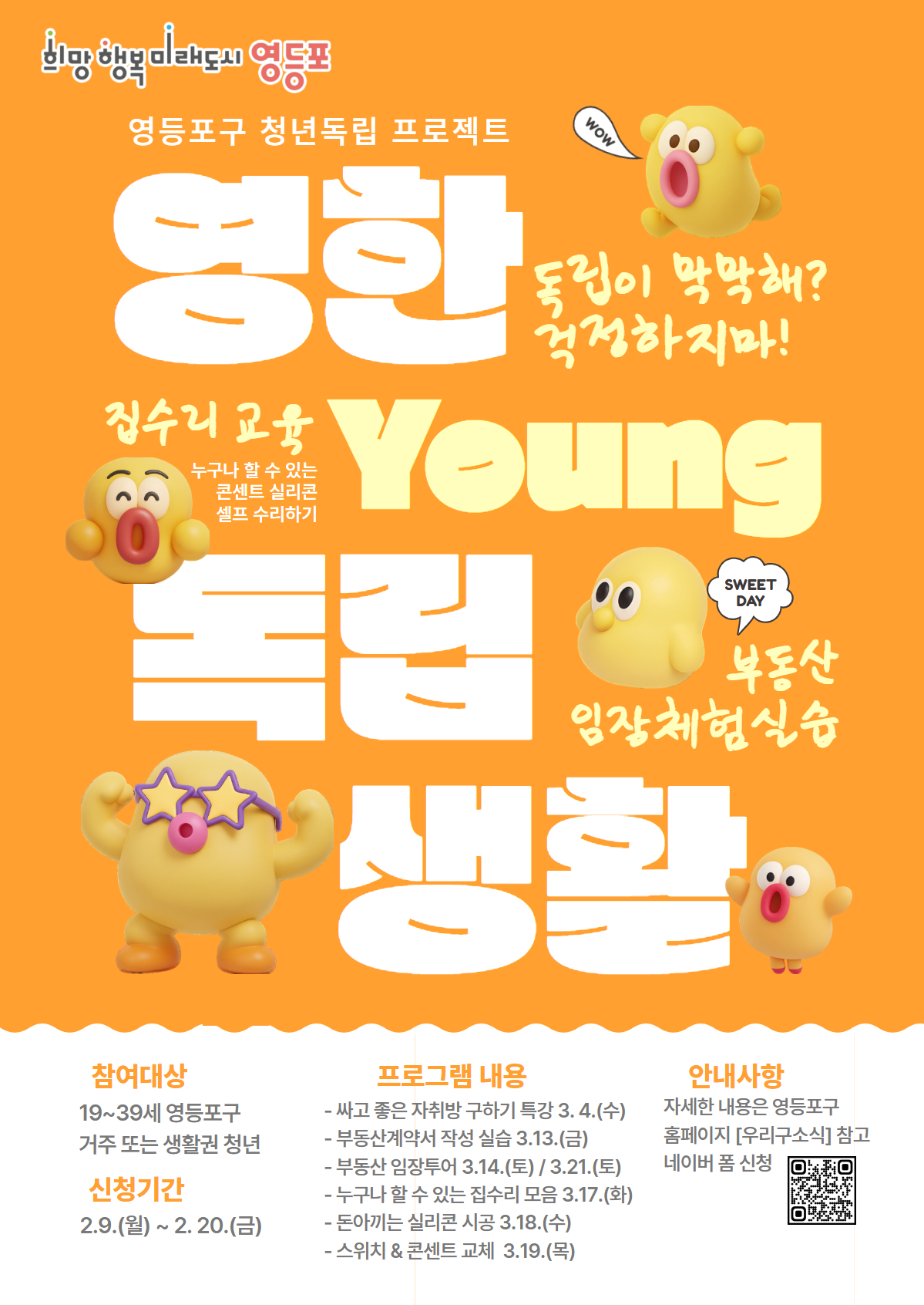 영등포구 청년독립 프로젝트 영한 Young 독립 생활 독립이 막막해? 걱정하지마! 집수리 교육 누구나 할 수 있는 콘센트 실리콘 셀프 수리하기 SWEET DAY 부동산 임장체험실습 참여대상 19~39세 영등포구 거주 또는 생활권 청년 신청기간 2.9.(월)~2.20.(금) 프로그램 내용 -싸고 좋은 자취방 구하기 특강 3.4.(수) -부동산계약서 작성 실습 3.13.(금) -부동산 임장투어 3.14.(토)/3.21.(토) -누구나 할 수 있는 집수리 모음 3.17.(화) -돈아끼는 실리콘 시공 3.18.(수) -스위치&콘센트 교체 3.19.(목) 안내사항 자세한 내용은 영등포구 홈페이지 [우리구소식]  참고 네이버 폼 신청 QR이미지