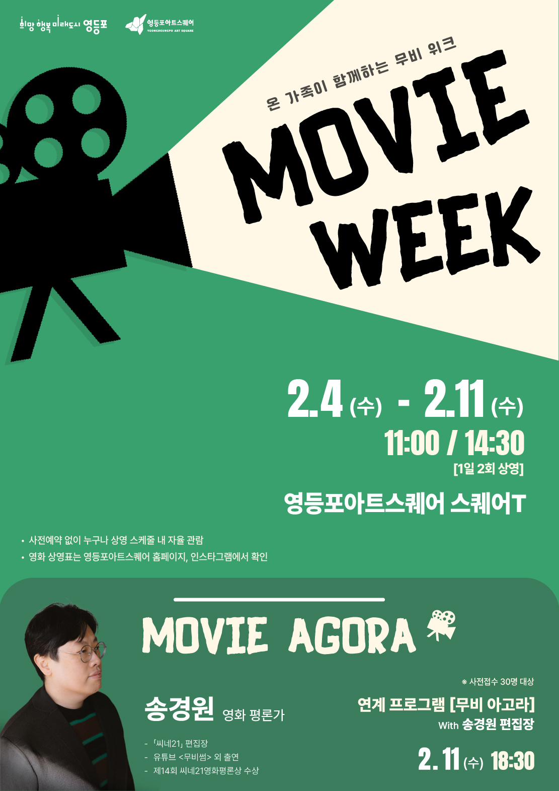 온 가족이 함께하는 무비 워크 MOVIE WEEK 2.4(수)-2.11(수) 11:00/14:30 [1일 2회 상영] 영등포아트스퀘어 스퀘어T ·사전예약 없이 누구나 상영 스케줄 내 자율 관람 ·영화 상영포는 영등포아트스퀘어 홈페이지, 인스타그램에서 확인 MOVIE AGORA  송경원 영화 평론가 -「씨네21」 편집장 -유튜브 <무비썸> 외 출연 -제14회 씨네21영화평론상 수상 ※사전접수 30명 대상 연계 프로그램 [무비 아고라] With 송경원 편집장 2.11(수) 18:30