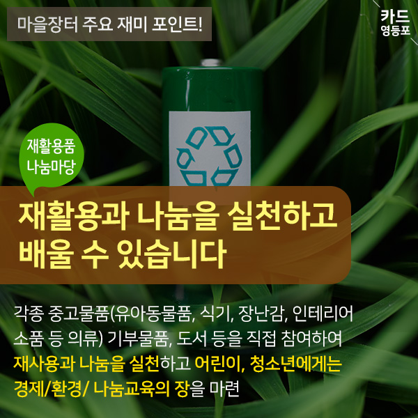 마을장터 주요 재미 포인트! 재활용품 나눔마당 재활용과 나눔을 실천하고 배울 수 있습니다 각종 중고물품（유아동물품, 식기, 장난감, 인테리어 소품 등 의류） 기부물품, 도서 등을 직접 참여하여 재사용과 나눔을 실천하고 어린이, 청소년에게는 경제/환경/나눔교육의 장을 마련