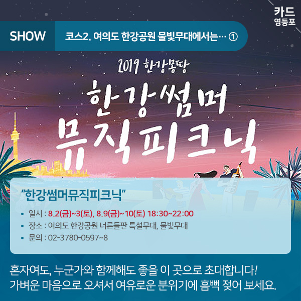 SHOW  코스2. 여의도 한강공원 물빛무대에서는... 한강몽땅  한강썸머 뮤직피크닉  "한강썸머뮤직피크닉” • 일시 : 8.2（금）~3（토）, 8.9（금）~10（토） 18:30~22:00 • 장소 : 여의도 한강공원 너른들판 특설무대, 물빛무대 • 문의 : 02-3780-0597~8  혼자여도, 누군가와 함께해도 좋을 이 곳으로 초대합니다! 가벼운 마음으로 오셔서 여유로운 분위기에 흠뻑 젖어 보세요.