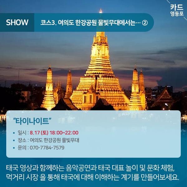  SHOW  ＇코스3. 여의도 한강공원 물빛무대에서는.... 2  “타이나이트” • 일시 : 8.17 （토） 18:00~22:00 • 장소 : 여의도 한강공원 물빛무대 • 문의 : 070-7784-7579  태국 영상과 함께하는 음악공연과 태국 대표 놀이 및 문화 체험, 먹거리 시장을 통해 태국에 대해 이해하는 계기를 만들어보세요..