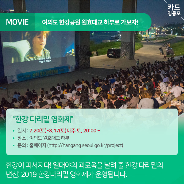 MOVIE  여의도 한강공원 원효대교 하부로 가보자!    "한강 다리밑 영화제” • 일시 : 7.20（토）~8.17（토） 매주 토, 20:00 ~ • 장소 : 여의도 원효대교 하부 • 문의 : 홈페이지 （http://hangang.seoul.go.kr/project）  한강이 피서지다! 열대야의 괴로움을 날려 줄 한강 다리밑의 ＇변신! 2019 한강다리밑 영화제가 운영됩니다.