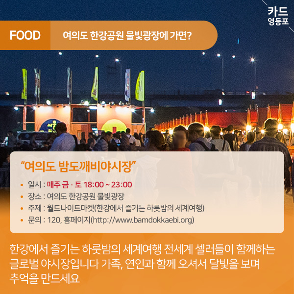  FOOD  여의도 한강공원 물빛광장에 가면?  "여의도 밤도깨비야시장  • 일시 : 매주 금 · 토 18:00 ~ 23:00 • 장소 : 여의도 한강공원 물빛광장 • 주제 : 월드나이트마켓（한강에서 즐기는 하룻밤의 세계여행） • 문의 : 120, 홈페이지（http://www.bamdokkaebi.org）  한강에서 즐기는 하룻밤의 세계여행 전세계 셀러들이 함께하는 글로벌 야시장입니다 가족, 연인과 함께 오셔서 달빛을 보며, 추억을 만드세요