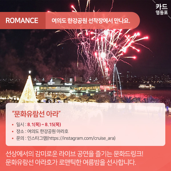  ROMANCE  여의도 한강공원 선착장에서 만나요.  "문화유람선 아라”  • 일시 : 8.1（목） ~ 8.15（목） • 장소 : 여의도 한강공원 아라호 • 문의 : 인스타그램（https://instagram.com/cruise_ara） |  선상에서의 감미로운 라이브 공연을 즐기는 문화드링크! 문화유람선 아라호가 로맨틱한 여름밤을 선사합니다.