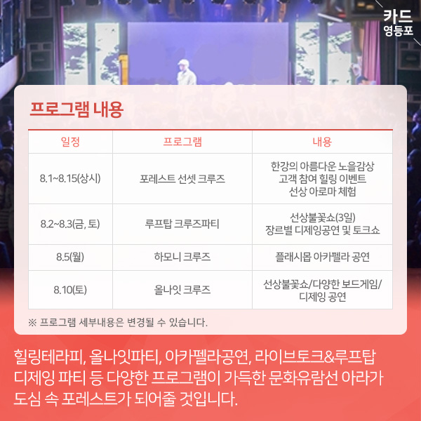  프로그램 내용   8.1~8.15（상시）  포레스트 선셋 크루즈  한강의 아름다운 노을감상 고객 참여 힐링 이벤트 선상 아로마 체험  8.2~8.3（금,토）  루프탑 크루즈파티  선상불꽃쇼（3일） 장르별 디제잉공연 및 토크쇼  8.5（월）  하모니 크루즈  플래시몹 아카펠라 공연  8.10（토）  올나잇 크루즈  선상불꽃쇼/다양한 보드게임/  디제잉 공연  ※ 프로그램 세부내용은 변경될 수 있습니다.  힐링테라피, 올나잇파티, 아카펠라공연, 라이브토크&루프탑, 디제잉 파티 등 다양한 프로그램이 가득한 문화유람선 아라가 도심 속 포레스트가 되어줄 것입니다.