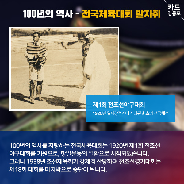  100년의 역사 - 전국체육대회 발자취   제1회 전조선야구대회 1920년 일제강점기에 개최된 최초의 전국체전  100년의 역사를 자랑하는 전국체육대회는 1920년 제1회 전조선 야구대회를 기원으로, 항일운동의 일환으로 시작되었습니다. 그러나 1938년 조선체육회가 강제 해산당하며 전조선경기대회는 ＇제18회 대회를 마지막으로 중단이 됩니다.