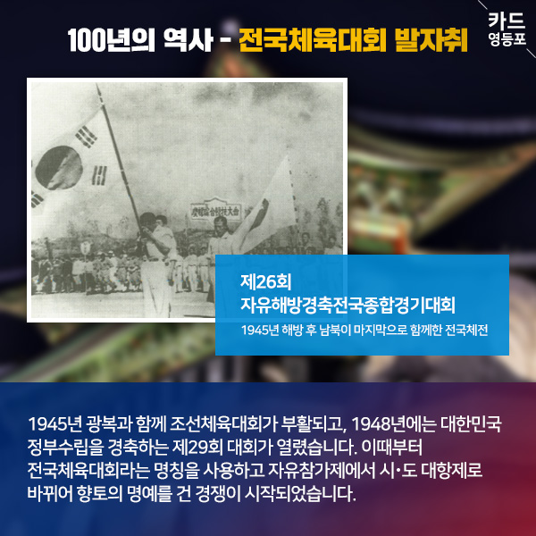 100년의 역사 - 전국체육대회 발자취   제26회 자유해방경축전국종합경기대회 1945년 해방 후 남북이 마지막으로 함께한 전국체전  1945년 광복과 함께 조선체육대회가 부활되고, 1948년에는 대한민국 정부수립을 경축하는 제29회 대회가 열렸습니다. 이때부터 전국체육대회라는 명칭을 사용하고 자유참가제에서 시·도 대항제로 ＇바뀌어 향토의 명예를 건 경쟁이 시작되었습니다.