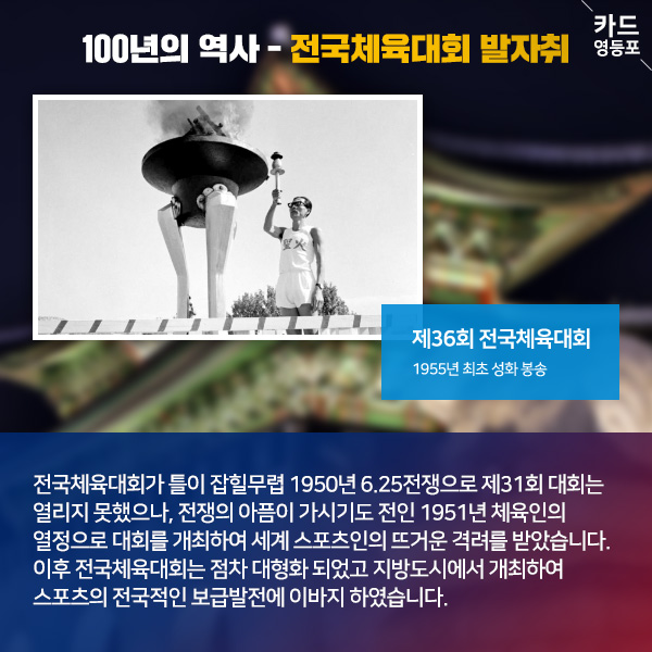  100년의 역사 - 전국체육대회 발자취   제36회 전국체육대회 1955년 최초 성화 봉송  전국체육대회가 틀이 잡힐무렵 1950년 6.25전쟁으로 제31회 대회는 열리지 못했으나, 전쟁의 아픔이 가시기도 전인 1951년 체육인의 열정으로 대회를 개최하여 세계 스포츠인의 뜨거운 격려를 받았습니다. 이후 전국체육대회는 점차 대형화 되었고 지방도시에서 개최하여, ＇스포츠의 전국적인 보급발전에 이바지 하였습니다.
