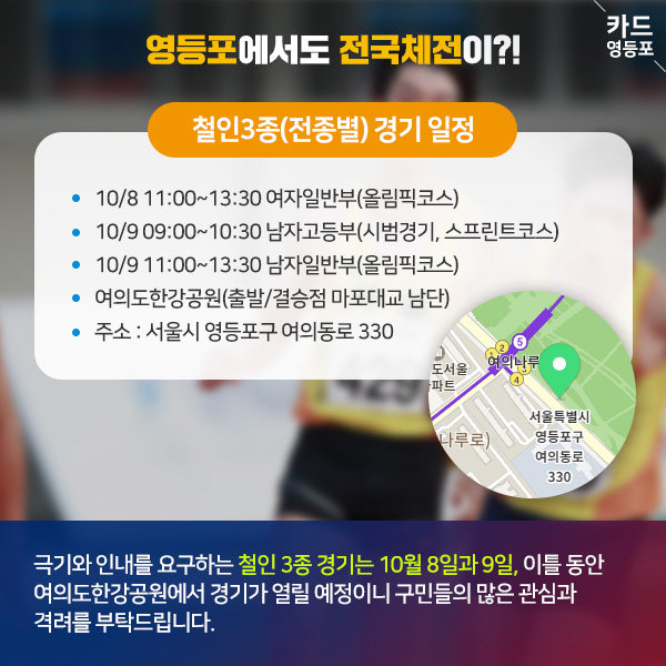  ＇영등포에서도 전국체전이?!   철인3종（전종별） 경기 일정  • 10/8 11:00~13:30 여자일반부（올림픽코스） • 10/9 09:00~10:30 남자고등부（시범경기, 스프린트코스） • 10/9 11:00~13:30 남자일반부（올림픽코스） • 여의도한강공원（출발/결승점 마포대교 남단） • 주소 : 서울시 영등포구 여의동로 330  도서울 여의나루  나루로）  서울특별시 영등포구 여의동로 | 330  극기와 인내를 요구하는 철인 3종 경기는 10월 8일과 9일, 이틀 동안 여의도한강공원에서 경기가 열릴 예정이니 구민들의 많은 관심과 격려를 부탁드립니다.