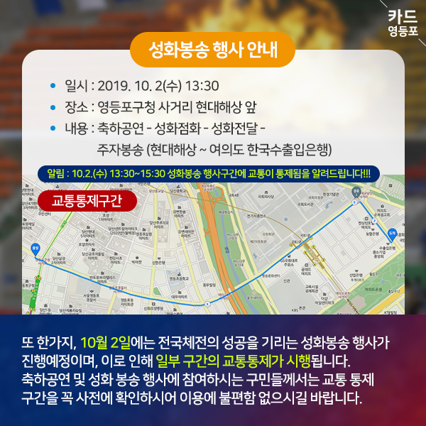  성화봉송 행사 안내  • 일시 : 2019. 10. 2（수） 13:30 • 장소 : 영등포구청 사거리 현대해상 앞 • 내용 : 축하공연 - 성화점화 - 성화전달 -  주자봉송 （현대해상 ~ 여의도 한국수출입은행）  알림 : 10.2.（수） 13:30~15:30 성화봉송 행사구간에 교통이 통제됨을 알려드립니다!!!   교통통제구간  또 한가지, 10월 2일에는 전국체전의 성공을 기리는 성화봉송 행사가 진행예정이며, 이로 인해 일부 구간의 교통통제가 시행됩니다. 축하공연 및 성화 봉송 행사에 참여하시는 구민들께서는 교통 통제 구간을 꼭 사전에 확인하시어 이용에 불편함 없으시길 바랍니다.