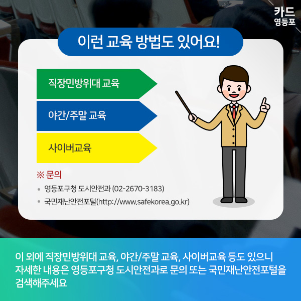  ＇이런 교육 방법도 있어요! |  직장민방위대 교육  야간/주말 교육  사이버교육  ※ 문의 • 영등포구청 도시안전과 （02-2670-3183） • 국민재난안전포털（http://www.safekorea.go.kr）  이 외에 직장민방위대 교육, 야간/주말 교육, 사이버교육 등도 있으니 자세한 내용은 영등포구청 도시안전과로 문의 또는 국민재난안전포털을 검색해주세요