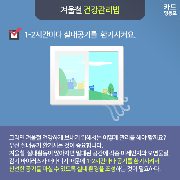  겨울철 건강관리법   1-2시간마다 실내공기를 환기시켜요.  그러면 겨울철 건강하게 보내기 위해서는 어떻게 관리를 해야 할까요? 우선 실내공기 환기시는 것이 중요합니다. 겨울철 실내활동이 많아지면 밀폐된 공간에 각종 미세먼지와 오염물질, 감기 바이러스가 떠다니기 때문에 1-2시간마다 공기를 환기시켜서 신선한 공기를 마실 수 있도록 실내 환경을 조성하는 것이 필요하다.