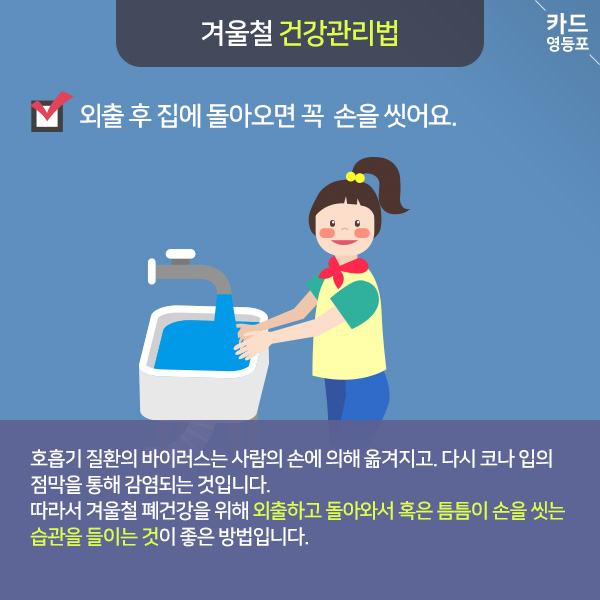  겨울철 건강관리법  외출 후 집에 돌아오면 꼭 손을 씻어요.  호흡기 질환의 바이러스는 사람의 손에 의해 옮겨지고, 다시 코나 입의 점막을 통해 감염되는 것입니다. 따라서 겨울철 폐건강을 위해 외출하고 돌아와서 혹은 틈틈이 손을 씻는 습관을 들이는 것이 좋은 방법입니다.