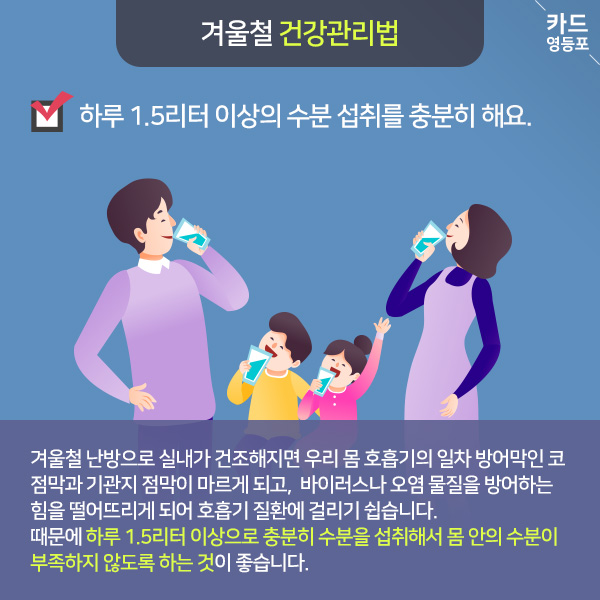  겨울철 건강관리법   하루 1.5리터 이상의 수분 섭취를 충분히 해요.  겨울철 난방으로 실내가 건조해지면 우리 몸 호흡기의 일차 방어막인 코 점막과 기관지 점막이 마르게 되고, 바이러스나 오염 물질을 방어하는 힘을 떨어뜨리게 되어 호흡기 질환에 걸리기 쉽습니다. 때문에 하루 1.5리터 이상으로 충분히 수분을 섭취해서 몸 안의 수분이 ＇부족하지 않도록 하는 것이 좋습니다.