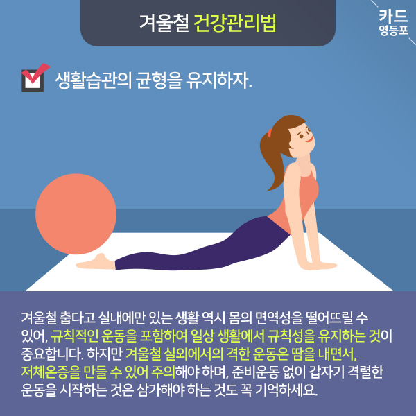  겨울철 건강관리법  생활습관의 균형을 유지하자.  겨울철 춥다고 실내에만 있는 생활 역시 몸의 면역성을 떨어뜨릴 수 있어, 규칙적인 운동을 포함하여 일상생활에서 규칙성을 유지하는 것이 중요합니다. 하지만 겨울철 실외에서의 격한 운동은 땀을 내면서, 저체온증을 만들 수 있어 주의해야 하며, 준비운동 없이 갑자기 격렬한 운동을 시작하는 것은 삼가해야 하는 것도 꼭 기억하세요.