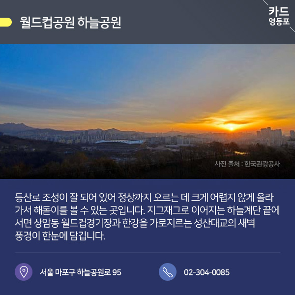 ● 월드컵공원 하늘공원  등산로 조성이 잘 되어 있어 정상까지 오르는 데 크게 어렵지 않게 올라 가서 해돋이를 볼 수 있는 곳입니다. 지그재그로 이어지는 하늘계단 끝에 서면 상암동 월드컵경기장과 한강을 가로지르는 성산대교의 새벽, 풍경이 한눈에 담깁니다.  서울 마포구 하늘공원로 95 / 02-304-0085