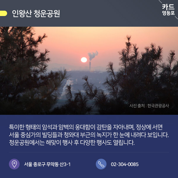  ● 인왕산 청운공원  특이한 형태의 암석과 암벽의 웅대함이 감탄을 자아내며, 정상에 서면 서울 중심가의 빌딩들과 청와대 부근의 녹지가 한 눈에 내려다 보입니다. 청운공원에서는 해맞이 행사 후 다양한 행사도 열립니다.  서울 종로구 무악동 산3-1 / 02-304-0085