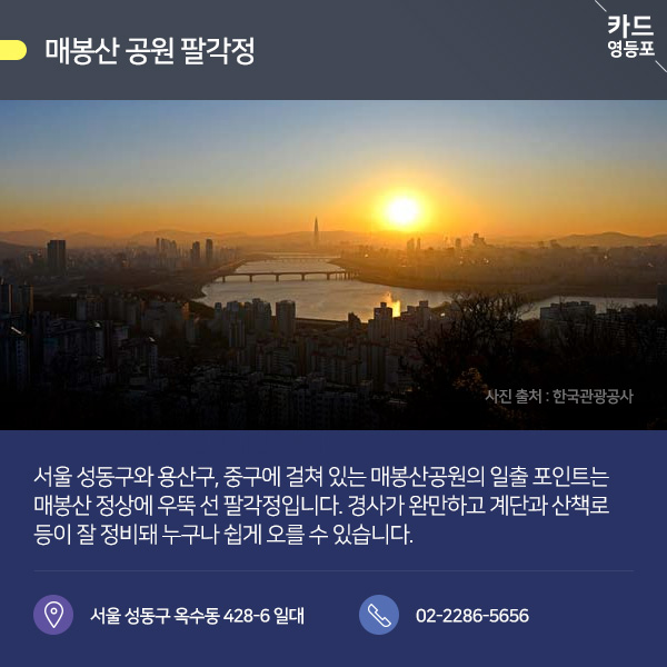 ● 매봉산 공원 팔각정  서울 성동구와 용산구, 중구에 걸쳐 있는 매봉산공원의 일출 포인트는 매봉산 정상에 우뚝 선 팔각정입니다. 경사가 완만하고 계단과 산책로 등이 잘 정비돼 누구나 쉽게 오를 수 있습니다.  서울 성동구 옥수동 428-6 일대 / 02-2286-5656