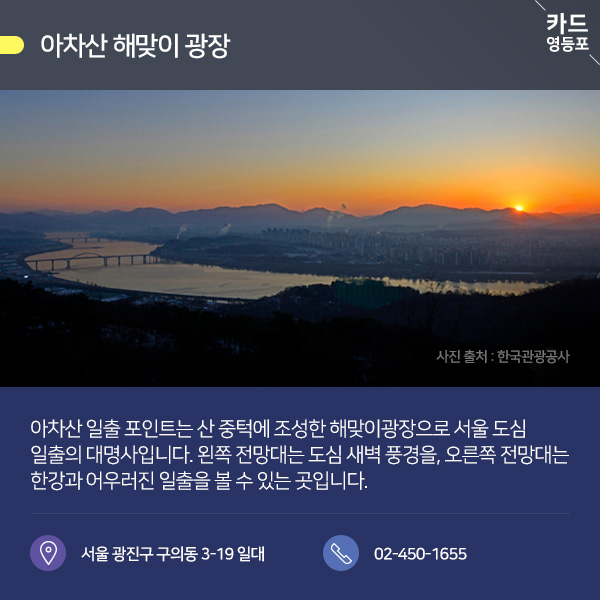  ● 아차산 해맞이 광장  아차산 일출 포인트는 산 중턱에 조성한 해맞이광장으로 서울 도심 일출의 대명사입니다. 왼쪽 전망대는 도심 새벽 풍경을, 오른쪽 전망대는 ＇한강과 어우러진 일출을 볼 수 있는 곳입니다.  서울 광진구 구의동 3-19 일대 / 02-450-1655