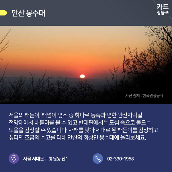  ● 안산 봉수대  서울의 해돋이, 해넘이 명소 중 하나로 동쪽과 면한 안산자락길 전망대에서 해돋이를 볼 수 있고 반대편에서는 도심 속으로 물드는 ＇노을을 감상할 수 있습니다. 새해를 맞아 제대로 된 해돋이를 감상하고, 싶다면 조금의 수고를 더해 안산의 정상인 봉수대에 올라보세요..  서울 서대문구 봉원동 산 / 02-330~1958