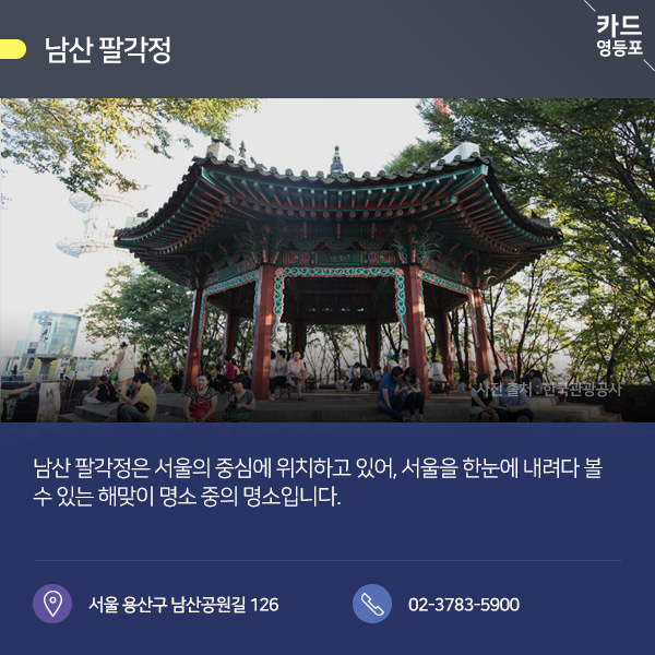 ●남산 팔각정카드  남산 팔각정은 서울의 중심에 위치하고 있어, 서울을 한눈에 내려다 볼 수 있는 해맞이 명소 중의 명소입니다.  서울 용산구 남산공원길 126 / 02-3783-5900