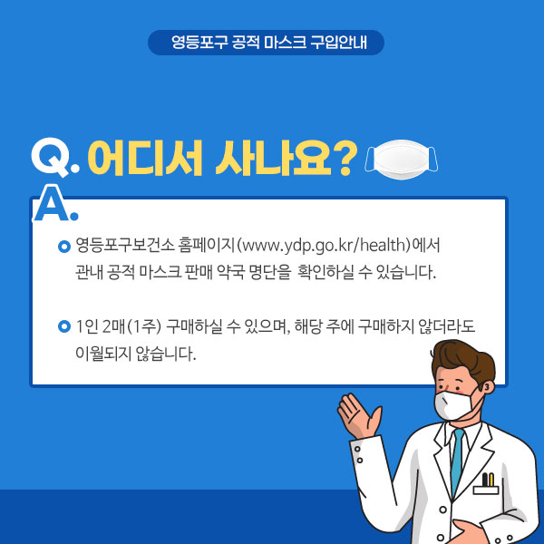 Q. 어디서사나요? A. 영등포구보건소 홈페이지(www.ydp.go.kr/health)에서 관내 공적 마스크 판매 약국 명단을 확인하실 수 있습니다. 1인 2매(1주) 구매하실 수 있으며, 해당 주에 구매하지 않더라도 이월되지 않습니다.