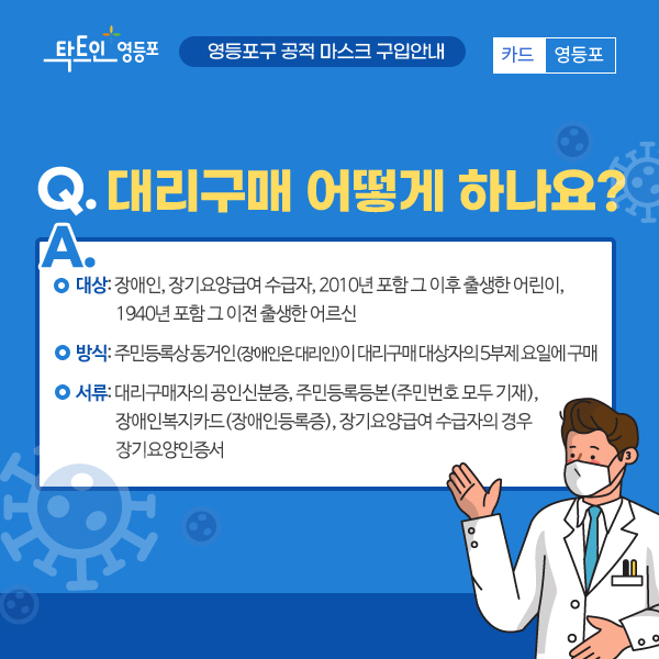 Q. 대리구매 어떻게 하나요? A. 대상 : 장애인, 장기요양급여 수급자, 2010년 포함 그 이후 출생한 어린이, 1940년 포함 그 이전 출생한 어르신, 방식 : 주민등록상 동거인(장애인은 대리인)이 대리구매 대상자의 5부제 요일에 구매, 서류: 대리구매자의 공인신분증, 주민등록등본(주민번호 모두 기재), 장애인복지카드(장애인등록증), 장기요양급여 수급자의 경우 장기용양인증서