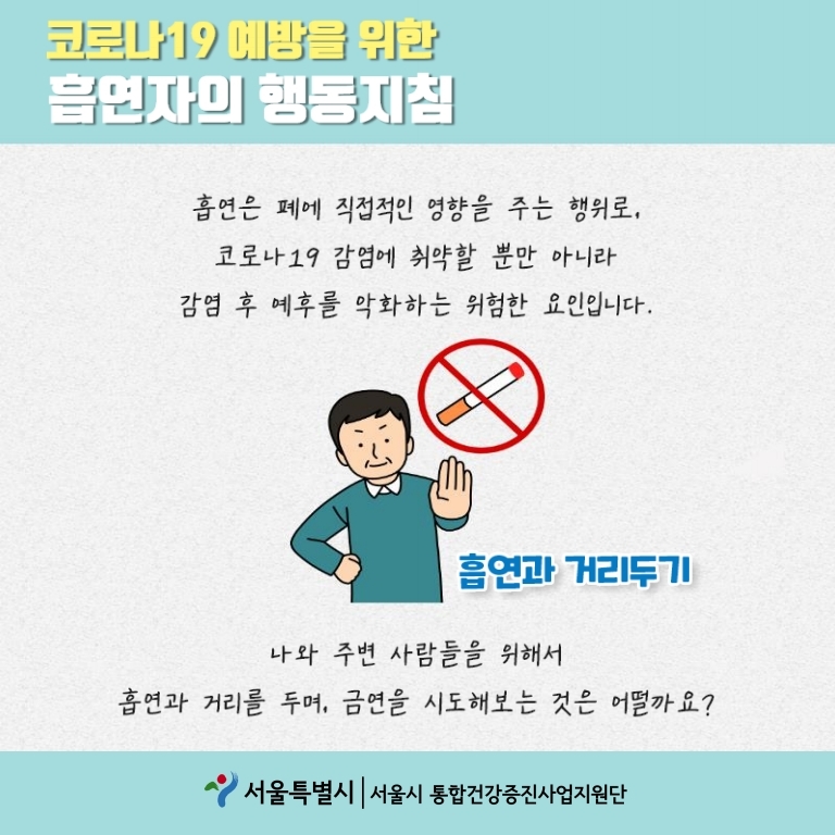 코로나19 예방을 위한 흡연자의 행동지침 흡연과 거리두기 흡연은 폐에 직접적인 영향을 주는 행위로, 코로나 19감염에 취약할 뿐만 아니라 감염 후 예후를 악화하는 위험한 요인입니다. 흡연과 거리두기 나와 주변 사람들을 위해서 흡연과 거리를 두며, 금연을 시도해보는 것은 어떨까요?