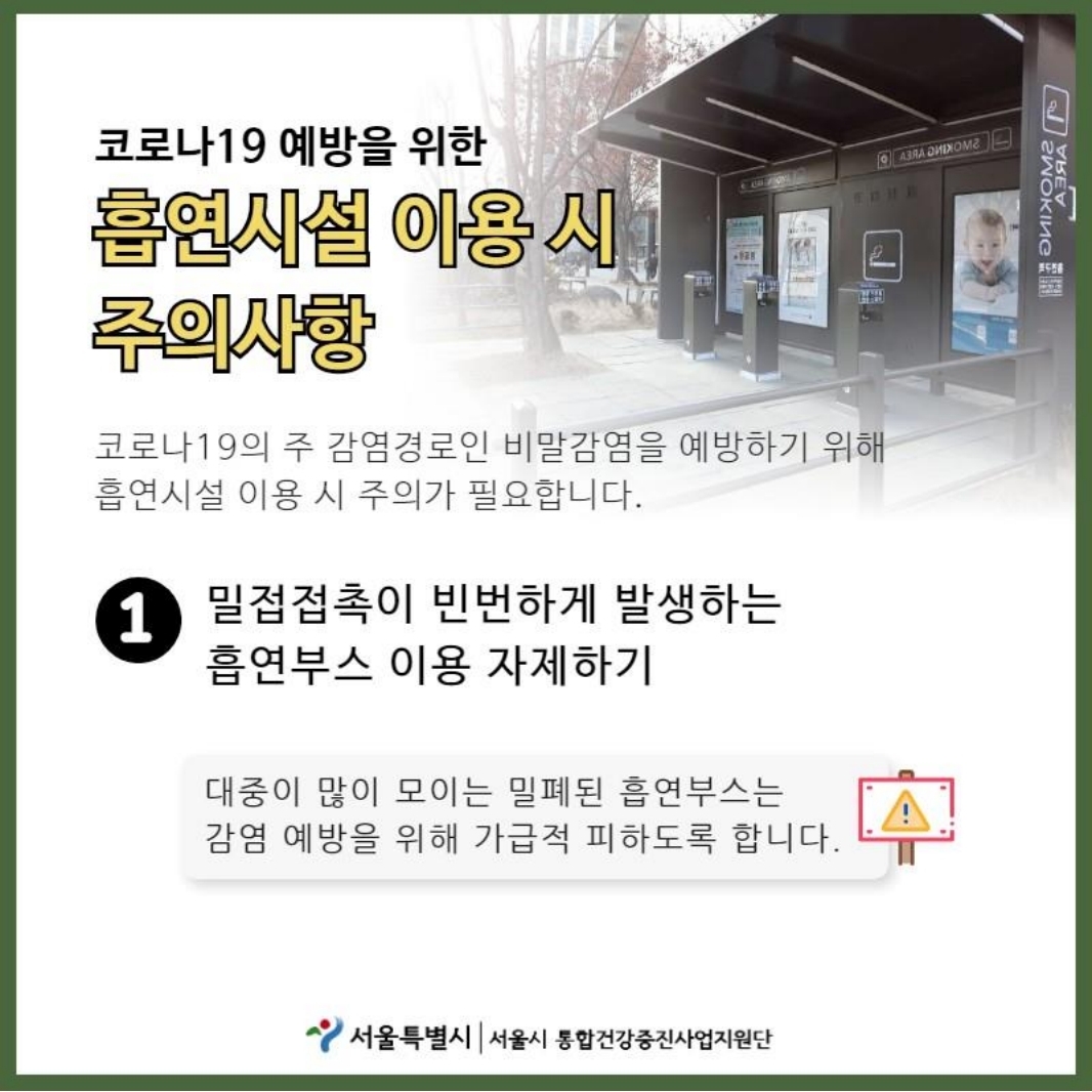 코로나19 예방을 위한 흡연시설 이용 시 주의사항 코로나 19의 주 감염경로인 비말감염을 예방하기 위해 흡연시설 이용 시 주의가 필요합니다. 1.밀접접촉이 빈번하게 발생하는 흡연부스 이용 자제하기  대중이 많이 모이는 밀폐된 흡연부스는 감염 예방을 위해 가급적 피하도록 합니다.