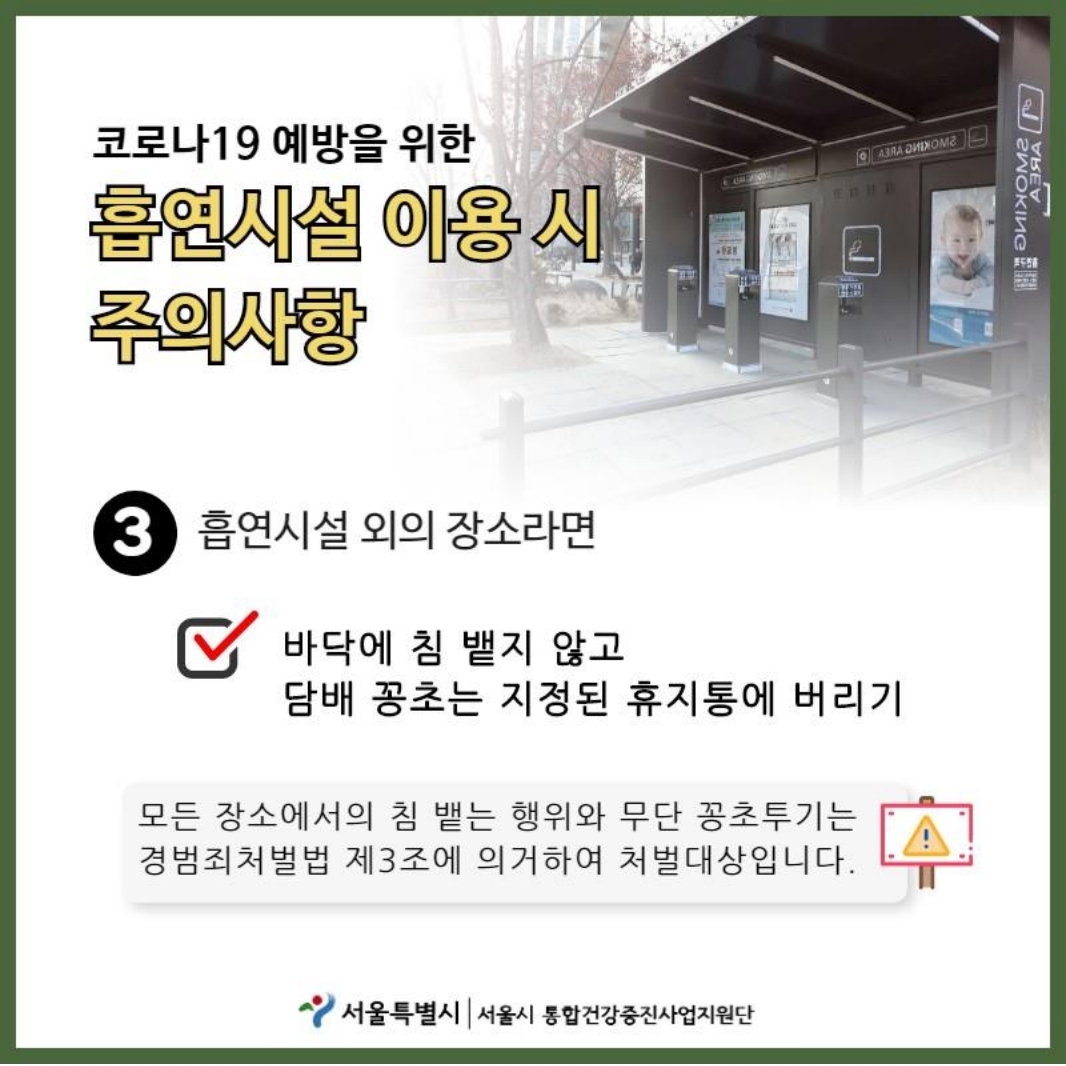 코로나19 예방을 위한 흡연시설 이용 시 주의사항 흡연시설 외의 장소라면 바닥에 침 뱉지 않고 담배 꽁초는 지정된 휴지통에 버리기. 모든 장소에서의 침 뱉는 행위와 무단 꽁초투기는 경범죄처벌법 제3조에 의거하여 처벌대상입니다.