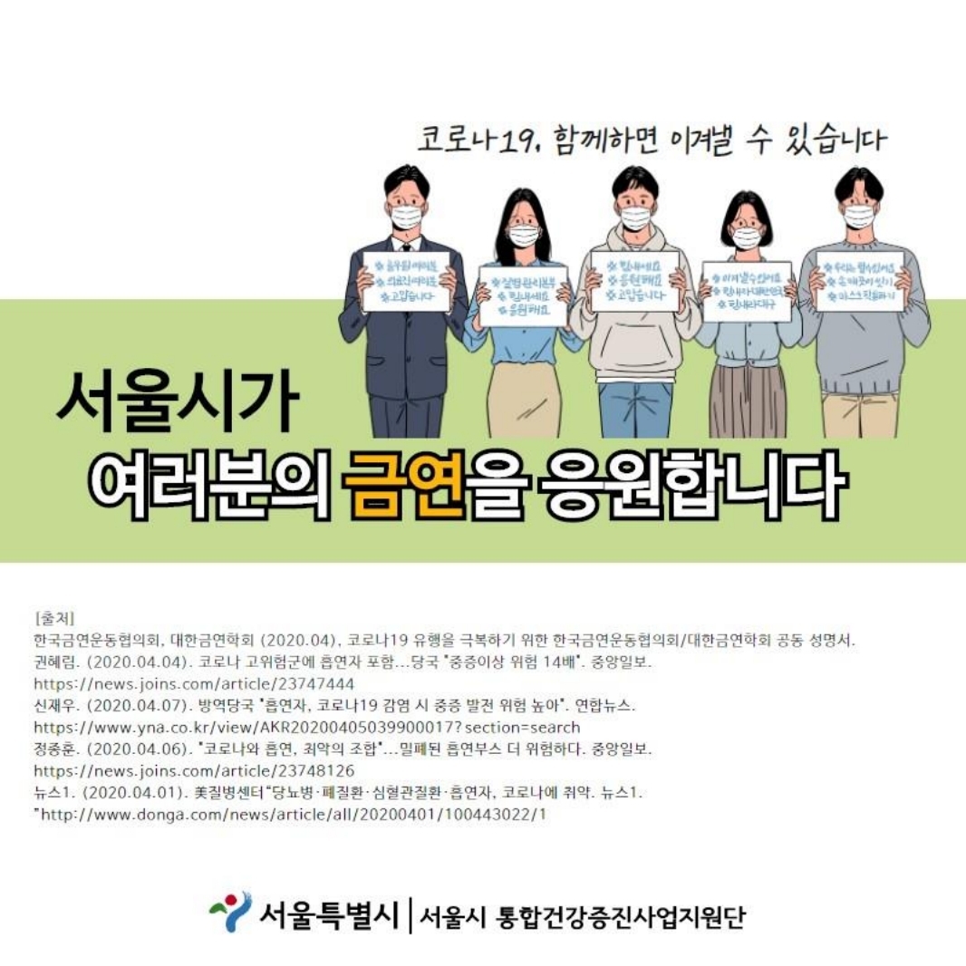 코로나 19, 함께하면 이겨낼 수 있습니다. 서울시가 여러분의 금연을 응원합니다. [출저 한국금연운동협의회, 대한금연학회 (2020.04), 코로나19 유행을 극복하기 위한 한국금연운동협의회 / 대한금연학회 공동 성명서. 권혜림. (2020.04.04). 코로나 고위험군에 흡연자 포함....당국 ＇중증이상 위험 14배＇, -중앙일보. https://news.joins.com/article/23747444 신재우. (2020.04.07). 방역당국 ＇흡연자, 코로나19 감염 시 중증 발전 위험 높아＇, -연합뉴스. https://www.yna.co.kr/view/AKR20200405039900017?section=search  정종훈, (2020.04.06). ＇코로나와 흡연, 최악의 조합＇... 밀폐된 흡연부스 더 위험하다. -중앙일보, https://news.joins.com/article/23748126 뉴스1. (2020.04.01). 질병센터 “당뇨병 · 폐질환 · 심혈관질환 · 흡연자, 코로나에 취약. -뉴스1. "http://www.donga.com/news/article/all/20200401/100443022/1