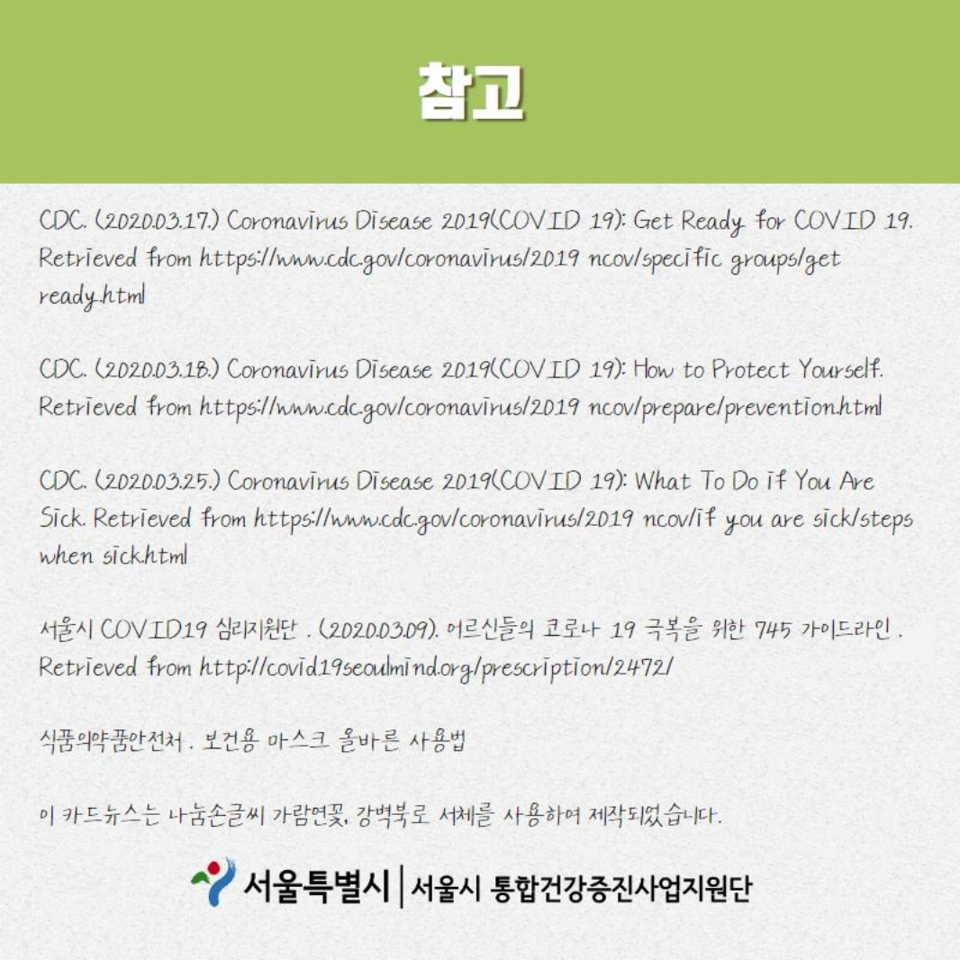 참고 CDC. (2020.03.17.) Coronavirus Disease 2019(COV ID 19): Get Ready for COVID 19. Retrieved from https://www.cdc.gov/coronavirus/2019 ncov/specific groups/get ready.html  CDC. (2020.03.18.) Coronavirus Disease 2019(COVID 19): How to Protect Yourself. Retrieved from https://www.cdc.gov/coronavirus/2019 ncov/prepare/prevention.html CDC. (2020.03.25.) Coronavirus Disease 2019(COV LD 19): What To Do if You Are Sick. Retrieved from https://www.cdc.gov/coronavirus/2019 ncov/if you are sick/steps when sick.html  서울시 COVID19 심리지원단 . (2020.03.09). 어르신들의 코로나 19 극복을 위한 745 가이드라인. Retrieved from http://covid.19seoulmind.org/prescription/2472/  식품의약품안전처 . 보건용 마스크 올바른 사용법 이 카드뉴스는 나눔손글씨 가람연꽃, 강벽북로 서체를 사용하여 제작되었습니다.  서울특별시 | 서울시 통합건강증진사업지원단