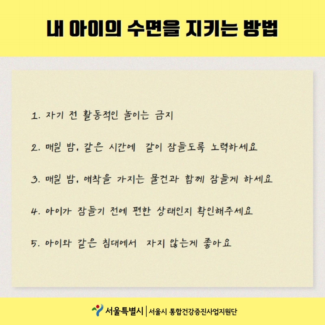 내 아이의 수면을 지키는 방법 1.자기 전 활동적인 놀이는 금지 2.매일밤, 같은 시간에 같이 잠들도록 노력하세요 3.매일 밤, 애착을 가지는 물건과 함께 잠들게 하세요 4. 아이가 잠들기 전에 편한 상태인지 확인해주세요 아이와 같은 침대에서 자지 않는게 좋아요