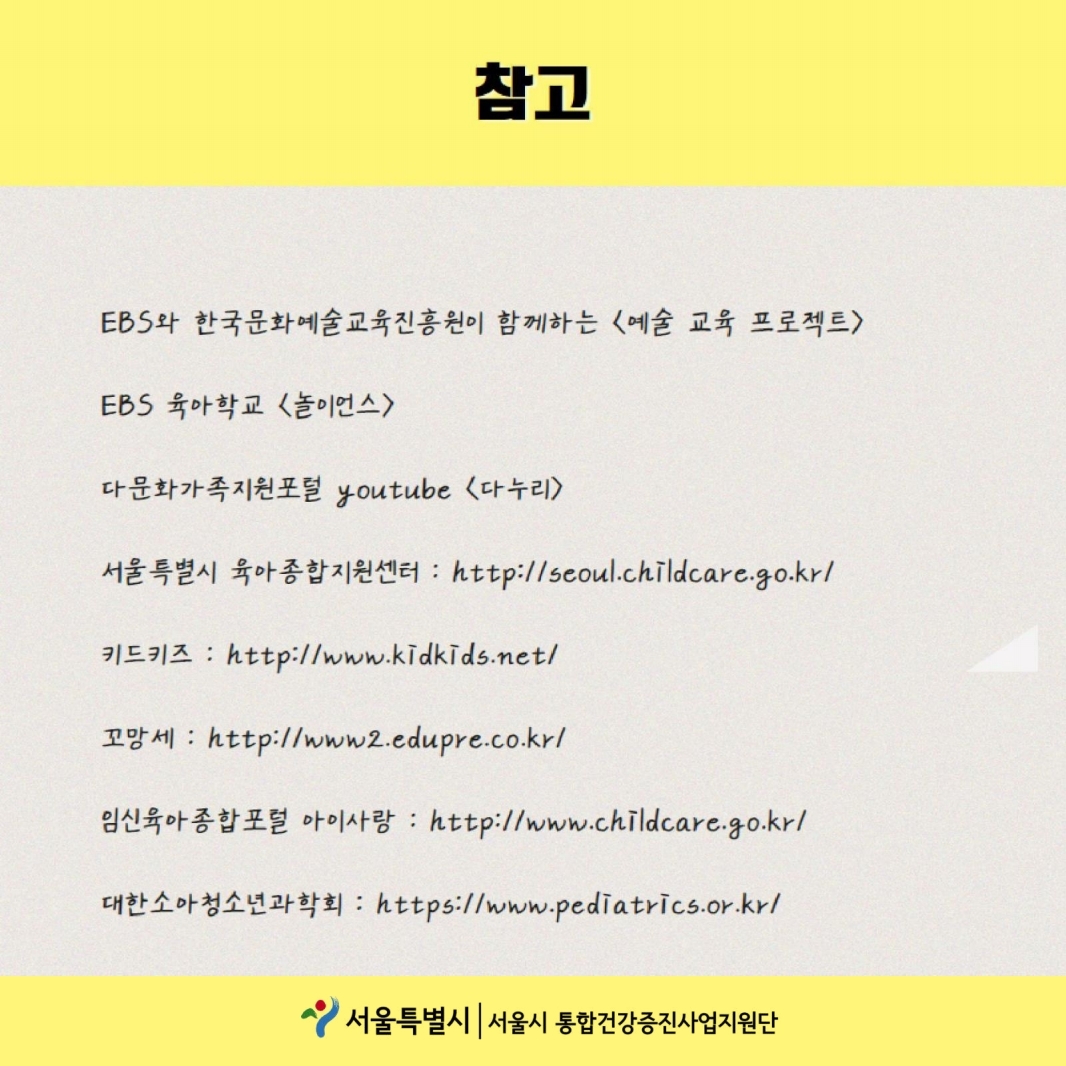 참고 ebs와 한국문화예술교육진흥원이 함께하는 <예술 교육 프로젝트>, ebs 육아학교<놀이언스>, 다문화가족지원포털 youtube <다누리>, 서울특별시 육아종합지원센터 : http://seoul.childcare.go.kr/, 키드키즈:http://www.kidkids.net/, 꼬망세:http://www2.edupre.co.kr/, 임신육아종합포털 아이사랑:http://www.childcare.go.kr/, 대한소아청소년과학회:http://www.pediatrics.or.kr/