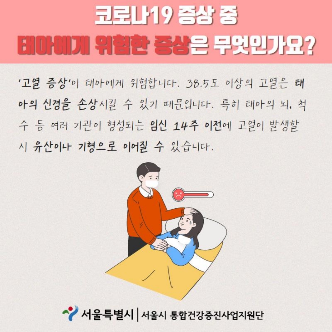 코로나19 증상 중 태아에게 위험한 증상은 무엇인가요? ＇고열 증상＇이 태아에게 위험합니다. 38.5도 이상의 고열은 태아의 신경을 손상시킬 수 있기 때문입니다. 특히 태아의 뇌, 척수 등 여러 기관이 형성되는 임신 14주 이전에 고열이 발생할 시 유산이나 기형으로 이어질 수 있습니다. 