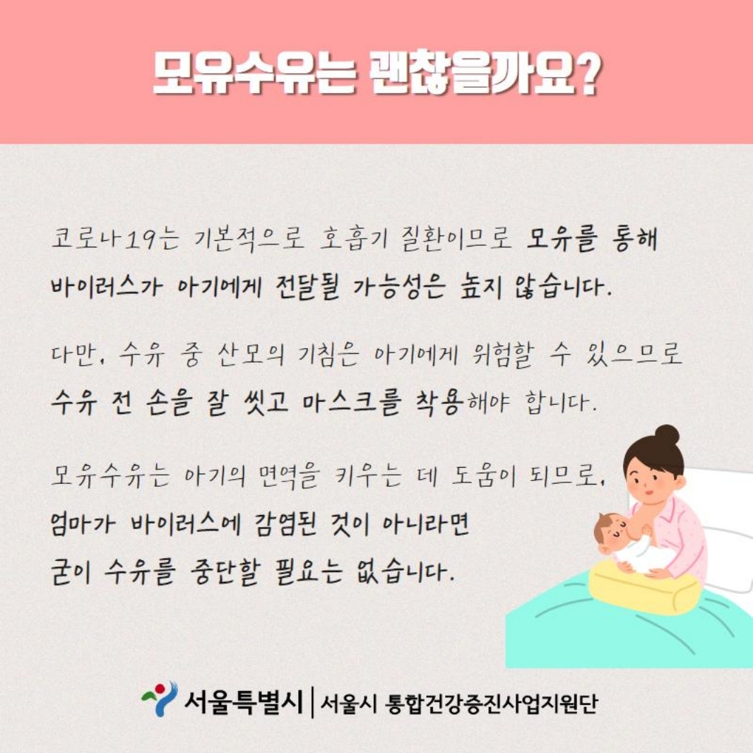 모유수유는 괜찮을까요? 코로나 19는 기본적으로 호흡기 질환이므로 모유를 통해 바이러스가 아기에게 전달될 가능성은 높지 않습니다. 다만, 수유 중 산모의 기침은 아기에게 위험할 수 있으므로 수유 전 손을 잘 씻고 마스크를 착용해야 합니다. 모유수유는 아기의 면역을 키우는 데 도움이 되므로, 엄마가 바이러스에 감염된 것이 아니라면 굳이 수유를 중단할 필요는 없습니다.