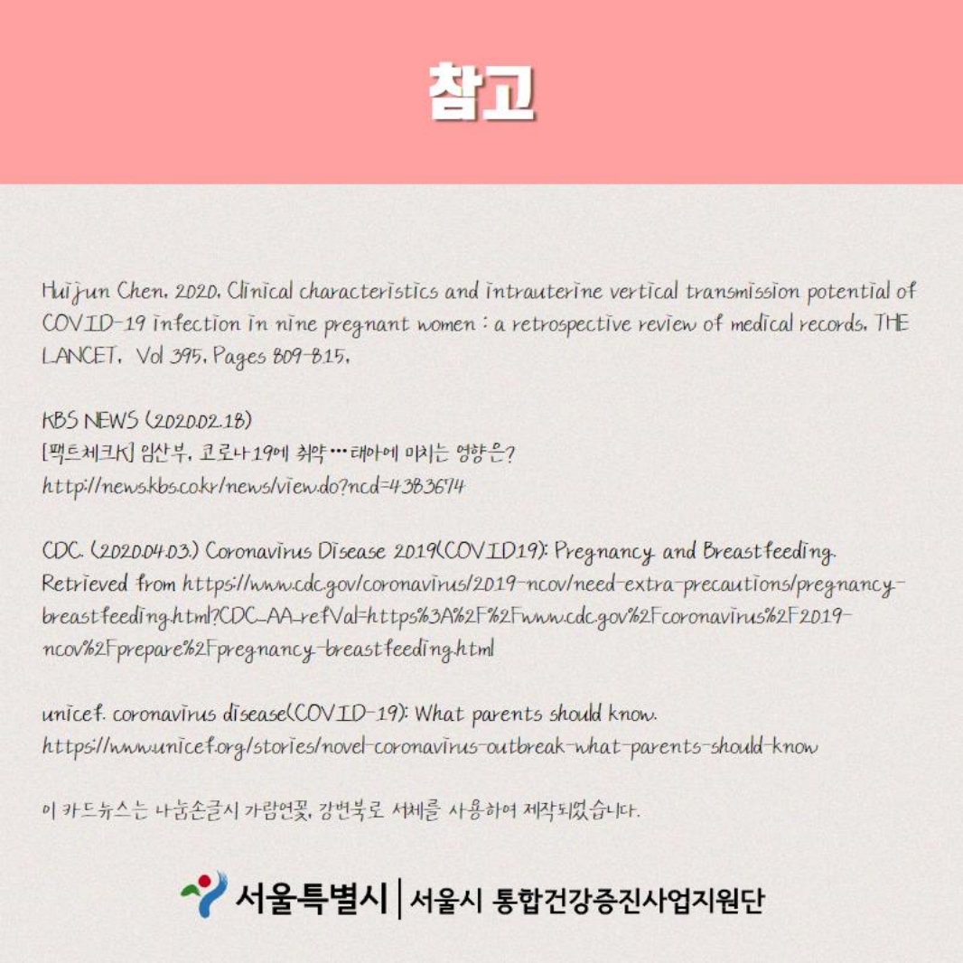 참고 Huijun Chen, 2020, clinical characteristics and intrautrine vertical transmission potential of COVID-19 infection in nine pregnant women : a retrospective review of medical records, THE LANCET, Vol 395, Pages 809-815, KBS NEWS(2020.02.18.) [팩트체크k]임산부, 코로난 19에 취약...태아에 미치는 영향은? http://newskbs.co.kr/news/viewdo?ncd=4383674 , CDC (2020.04.03.) Coronavirus Disease 2019(COVID19) : Pregnancy and Breastfeeding Retrieved from http://www.cdcgov/coronavirus/2019-ncov/need-extra-precautions/pregnancy-breastfeeding.html?CDC_AA_refVal=https%3Awww.cdcgovcoronavirus2019-ncovpreparepregnancy-breastfeeding.html , unicef.coronavirus disease(COVID-19) : what parents should know. https://www.unicef.org/stories/novel-coronavirus-outbreak-what-parents-should-know , 이 카드뉴스는 나눔손글씨 가람연꽃, 강변북로 서체를 사용하여 제작되었습니다.