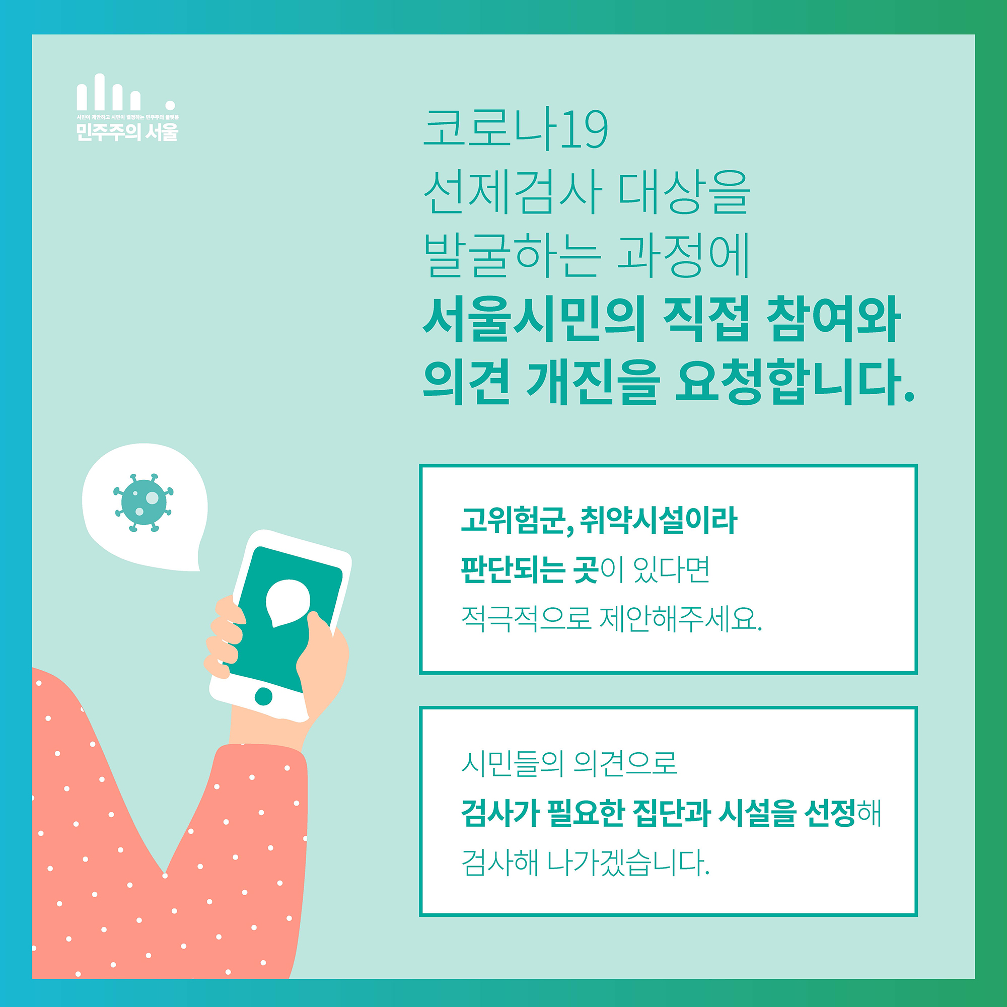 코로나19 선제검사 대상을 발굴하는 과정에 서울시민의 직접 참여와 의견 개진을 요청합니다. 고위험군, 취약시설이라 판단되는 곳이 있다면 적극적으로 제안해주세요, 시민들의 의견으로 검사가 필요한 집단과 시설을 선정해 검사해 나가겠습니다.