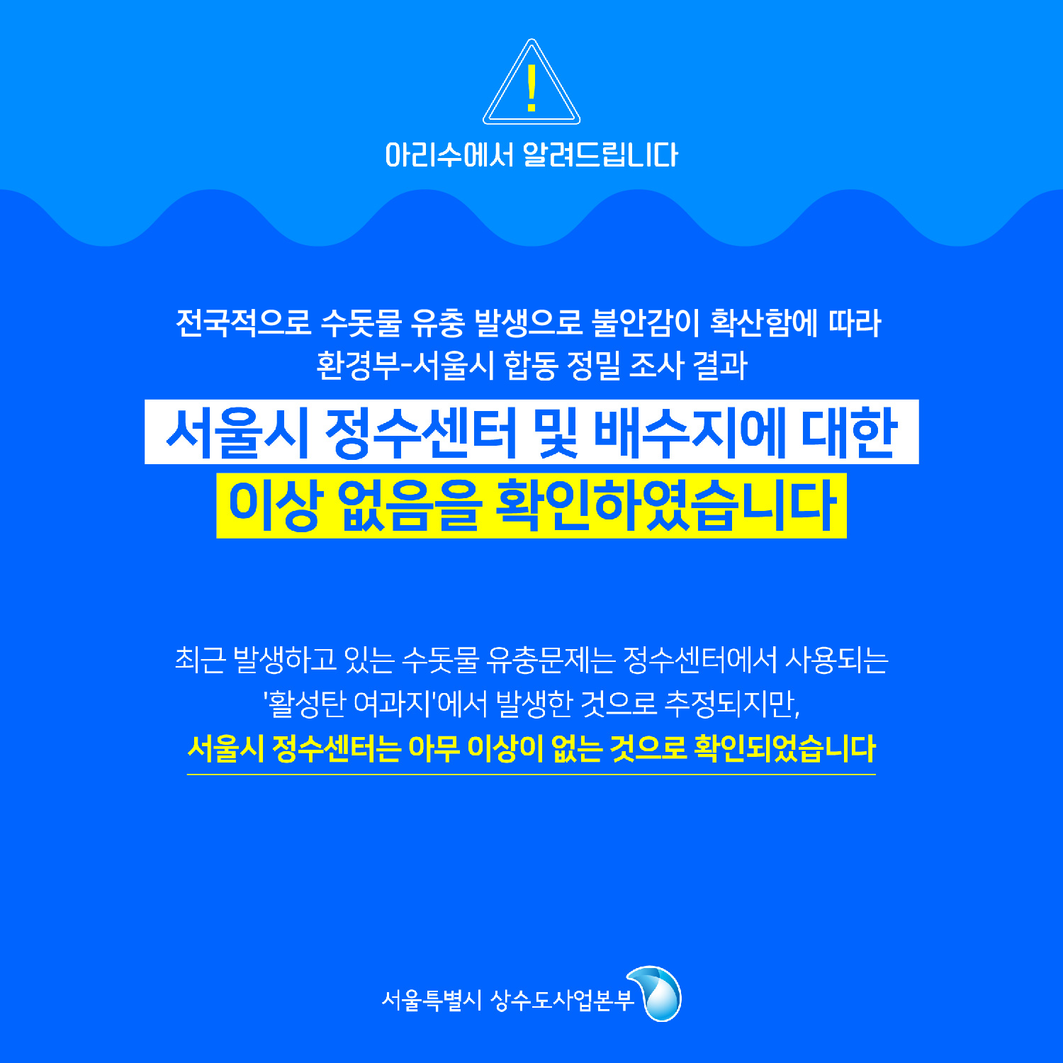 아리수에서 알려드립니다. 전국적으로 수돗물 유충 발생으로 불안감이 확산함에 따라 환경부-서울시 합동 정밀 조사결과 서울시 징수센터 및 배수지에 대한 이상 없음을 확인하였습니다. 최근 발생하고 있는 수돗물 유충문제는 정수센터에서 사용되는 ＇활성탄 여과지＇에서 발생한 것으로 추정되지만, 서울시 정수센터는 아무 이상이 없는 것으로 확인되었습니다. -서울특별시 상수도사업본부-