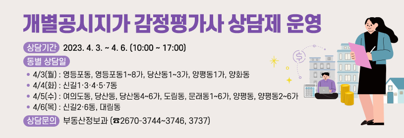 개별공시지가 감정평가사 상담제 운영
상담기간 : 2023. 4. 3. ~ 4. 6. (10:00 ~ 17:00)
동별 상담일
· 4/3(월) : 영등포동, 영등포동1~8가, 당산동1~3가, 양평동1가, 양화동
· 4/4(화) : 신길1·3·4·5·7동
· 4/5(수) : 여의도동, 당산동, 당산동4~6가, 도림동, 문래동1~6가, 양평동, 양평동2~6가
· 4/6(목) : 신길2·6동, 대림동
상담문의 : 부동산정보과 (☎2670-3744~3746, 3737)