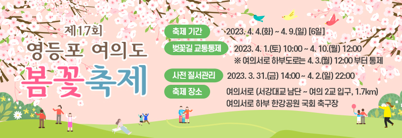 제17회 영등포 여의도 봄꽃축제
축제기간 : 2023. 4. 4.(화) ~ 4. 9.(일) [6일]  ※ 벚꽃 개화일에 따라 변경 가능
벚꽃길 교통통제 : 2023. 4. 1.(토) 10:00 ~ 4. 10.(월) 12:00  ※ 여의서로 하부도로는 4.3.(월) 12:00부터 통제
사전 질서관리 : 2023. 3. 31.(금) 14:00 ~ 4. 2.(일) 22:00
축제장소 : 여의서로(서강대교 남단 ~ 여의 2교 입구, 1.7km), 여의서로 하부 한강공원 국회 축구장