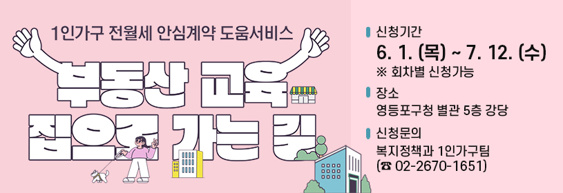 1인가구 전월세 안심계약 도움서비스
부동산 교육 집으로 가는 길
신청기간 : 6. 1. (목) ~ 7. 12. (수) ※ 회차별 신청가능
장 소 : 영등포구청 별관 5층 강당
신청문의 : 복지정책과 1인가구팀 (☎02-2670-1651)