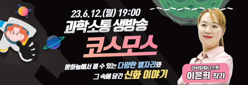 23. 6. 12.(월) 19:00
과학소통 생방송 코스모스
밤하늘에서 볼 수 있는 다양한 별자리와
그 속에 담긴 신화 이야기
과학칼럼니스트 이은희 작가