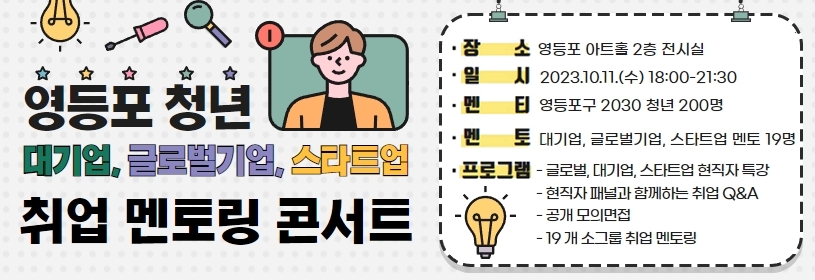 영등포 청년 대기업, 글로벌기업, 스타트업 취업 멘토링 콘서트
장소 : 영등포 아트홀 2층 전시실
일시 : 2023.10.11.(수) 18:00-21:30
멘티 : 영등포구 2030 청년 200명
멘토 : 대기업, 글로벌기업, 스타트업 멘토 19명
프로그램 : - 글로벌, 대기업, 스타트업 현직자 특강 - 현직자 패털과 함께하는 취업 Q&A - 공개 모의면접 - 19개 소그룹 취업 멘토링