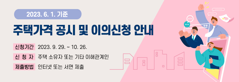 2023. 6. 1. 기준 주택가격 공시 및 이의신청 안내
신청기간 : 2023. 9. 29. ~ 10. 26.
신청자 : 주택 소유자 또는 기타 이해관계인
제출방법 : 인터넷 또는 서면 제출