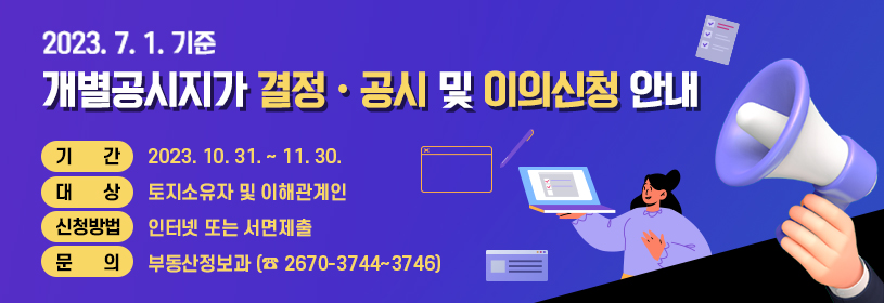2023. 7. 1. 기준
개별공시지가 결정·공시 및 이의신청 안내
기      간   2023. 10. 31. ~ 11. 30.
대      상   토지소유자 및 이해관계인
신청방법   인터넷 또는 서면제출
문      의   부동산정보과 (☎ 2670-3744~3746)