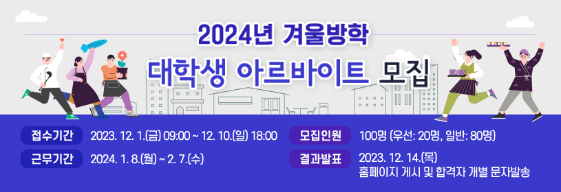 2024년 겨울방학 대학생 아르바이트 모집

접수기간 2023. 12. 1.(금) 09:00 ~ 12. 10.(일) 18:00
근무기간 2024. 1. 8.(월) ~ 2. 7.(수)
모집인원 100명(우선: 20명, 일반: 80명)
결과발표 2023. 12. 14.(목) 홈페이지 게시 및 합격자 개별 문자발송