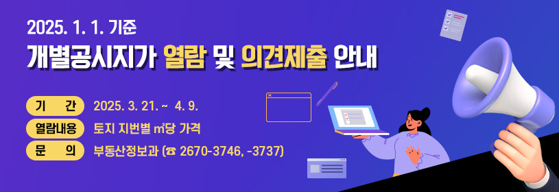 2025. 1. 1. 기준
개별공시지가 열람 및 의견제출 안내
기간 : 2025. 3. 21. ~  4. 9.
열람내용 : 토지 지번별 ㎡당 가격
문의 : 부동산정보과 (☎ 2670-3746, -3737)