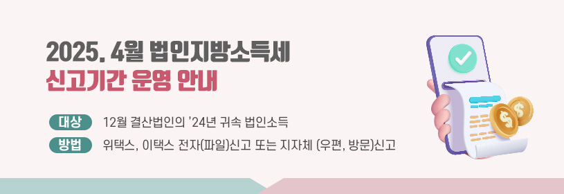 2025. 4월 법인지방소득세
신고기간 운영 안내
대상: 12월 결산법인의 ’24년 귀속 법인소득
방법: 위택스, 이택스 전자(파일)신고 또는 지자체 (우편, 방문)신고